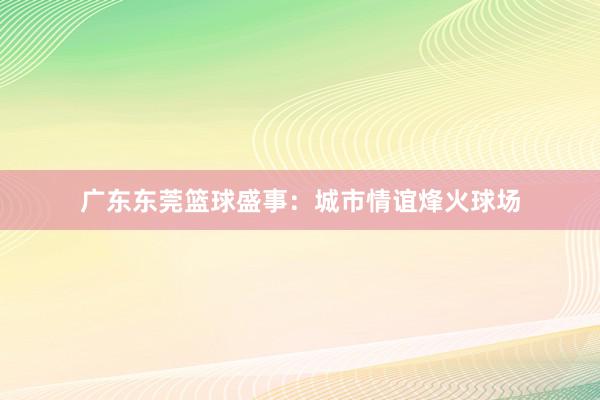 广东东莞篮球盛事：城市情谊烽火球场